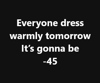 A black background with white text that reads 'Everyone dress warmly tomorrow It's gonna be -45'. The text is centered and…