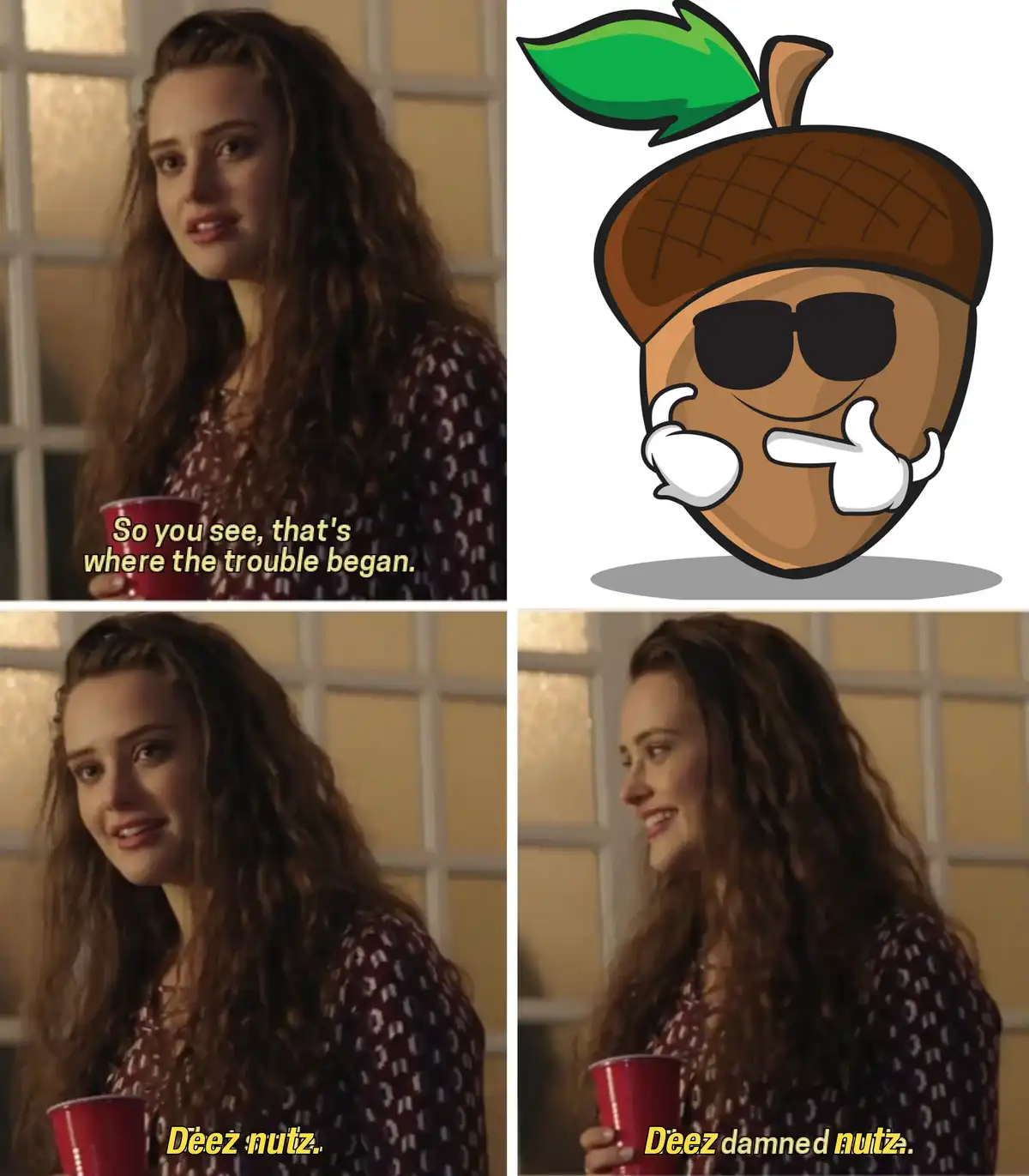 The meme features a woman holding a red cup, first saying 'So you see, that's where the trouble began,' then 'Deez nutz,'…