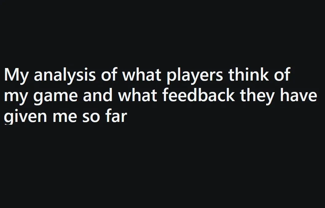 A solid black background with white text that reads 'My analysis of what players think of my game and what feedback they…